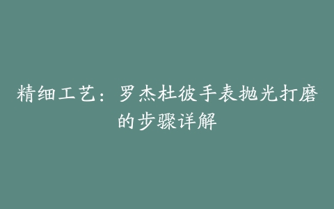 精细工艺：罗杰杜彼手表抛光打磨的步骤详解