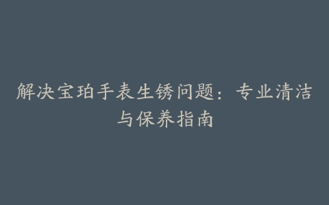 解决宝珀手表生锈问题：专业清洁与保养指南