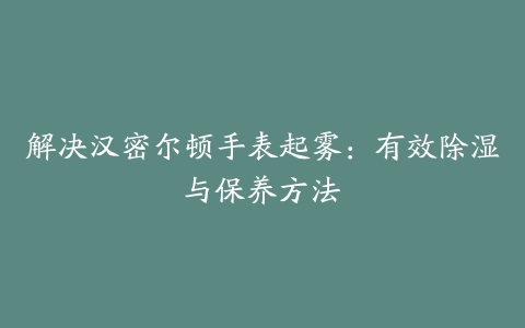 解决汉密尔顿手表起雾：有效除湿与保养方法