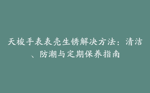 天梭手表表壳生锈解决方法：清洁、防潮与定期保养指南