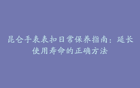 昆仑手表表扣日常保养指南：延长使用寿命的正确方法