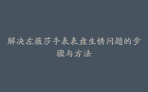 解决左薇莎手表表盘生锈问题的步骤与方法