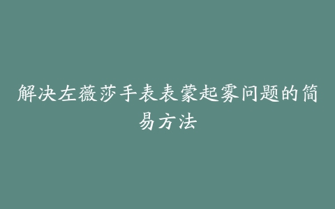 解决左薇莎手表表蒙起雾问题的简易方法