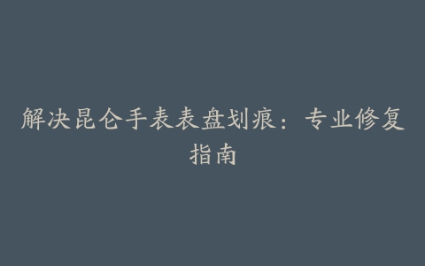 解决昆仑手表表盘划痕：专业修复指南