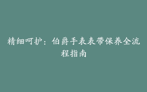 精细呵护：伯爵手表表带保养全流程指南