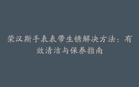 荣汉斯手表表带生锈解决方法：有效清洁与保养指南