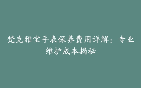 梵克雅宝手表保养费用详解：专业维护成本揭秘