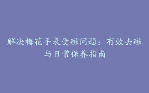 解决梅花手表受磁问题：有效去磁与日常保养指南