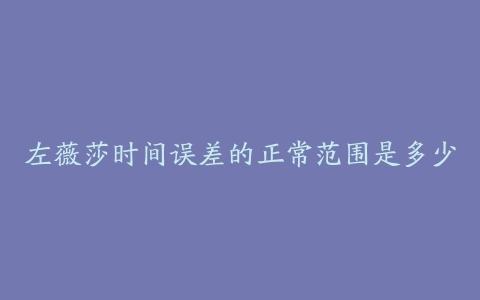 左薇莎时间误差的正常范围是多少