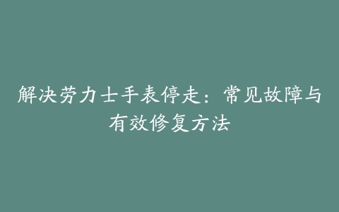 解决劳力士手表停走：常见故障与有效修复方法