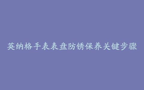 英纳格手表表盘防锈保养关键步骤