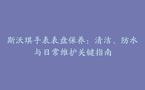 斯沃琪手表表盘保养：清洁、防水与日常维护关键指南