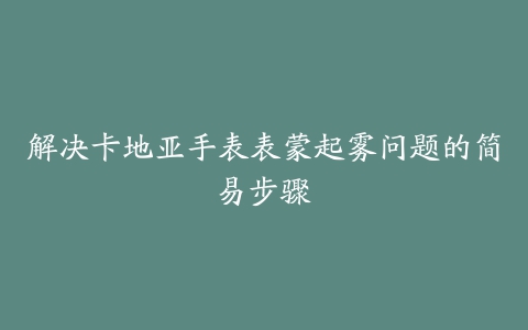 解决卡地亚手表表蒙起雾问题的简易步骤