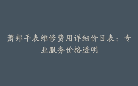 萧邦手表维修费用详细价目表：专业服务价格透明