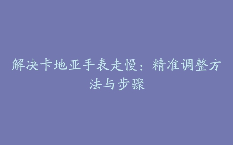 解决卡地亚手表走慢：精准调整方法与步骤