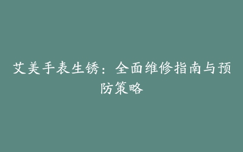 艾美手表生锈：全面维修指南与预防策略