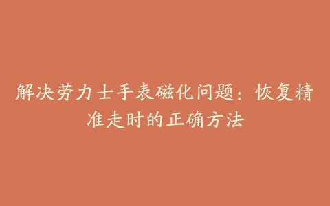 解决劳力士手表磁化问题：恢复精准走时的正确方法