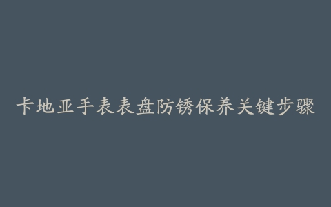 卡地亚手表表盘防锈保养关键步骤