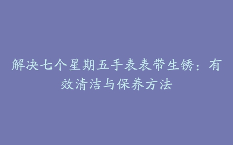 解决七个星期五手表表带生锈：有效清洁与保养方法