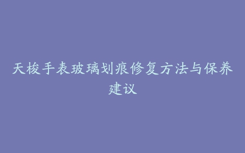 天梭手表玻璃划痕修复方法与保养建议