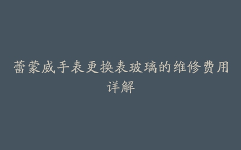 蕾蒙威手表更换表玻璃的维修费用详解