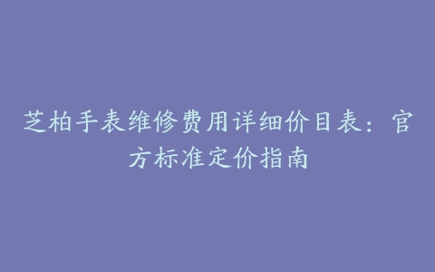 芝柏手表维修费用详细价目表：官方标准定价指南