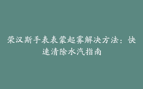 荣汉斯手表表蒙起雾解决方法：快速清除水汽指南