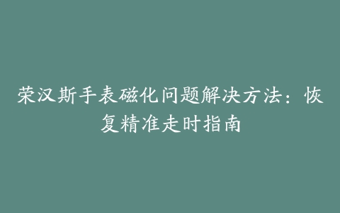 荣汉斯手表磁化问题解决方法：恢复精准走时指南