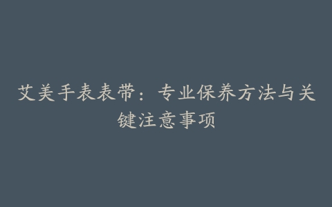 艾美手表表带：专业保养方法与关键注意事项