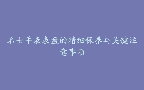 名士手表表盘的精细保养与关键注意事项