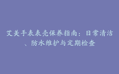 艾美手表表壳保养指南：日常清洁、防水维护与定期检查