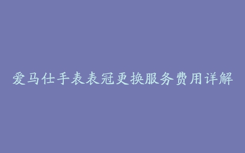 爱马仕手表表冠更换服务费用详解