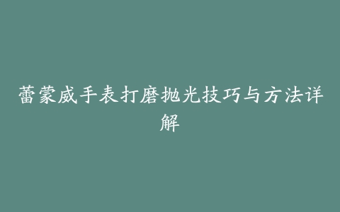 蕾蒙威手表打磨抛光技巧与方法详解