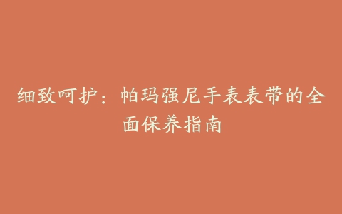 细致呵护：帕玛强尼手表表带的全面保养指南