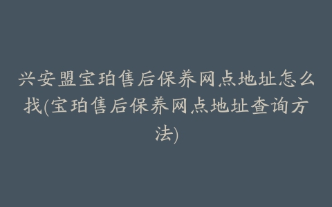 兴安盟宝珀售后保养网点地址怎么找(宝珀售后保养网点地址查询方法)