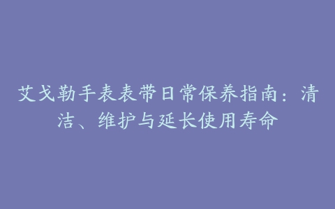 艾戈勒手表表带日常保养指南：清洁、维护与延长使用寿命