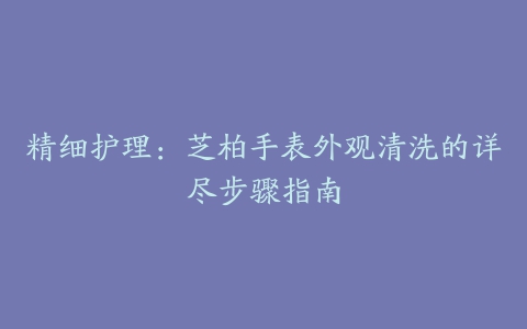 精细护理：芝柏手表外观清洗的详尽步骤指南