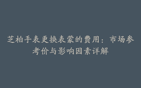 芝柏手表更换表蒙的费用：市场参考价与影响因素详解