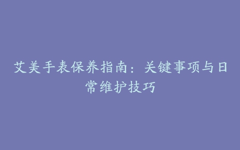 艾美手表保养指南：关键事项与日常维护技巧