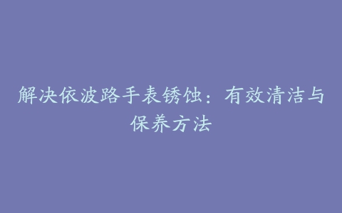 解决依波路手表锈蚀：有效清洁与保养方法