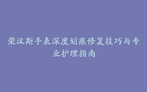 荣汉斯手表深度划痕修复技巧与专业护理指南