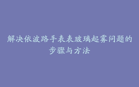 解决依波路手表表玻璃起雾问题的步骤与方法