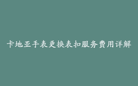 卡地亚手表更换表扣服务费用详解