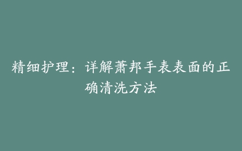 精细护理：详解萧邦手表表面的正确清洗方法