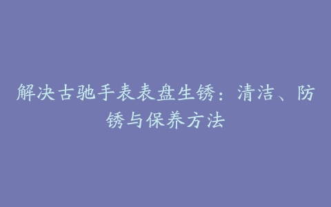 解决古驰手表表盘生锈：清洁、防锈与保养方法