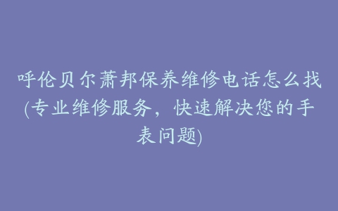 呼伦贝尔萧邦保养维修电话怎么找(专业维修服务，快速解决您的手表问题)