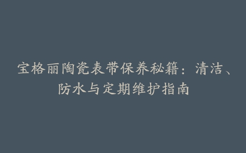 宝格丽陶瓷表带保养秘籍：清洁、防水与定期维护指南