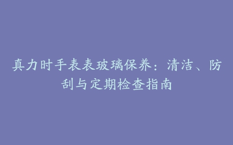 真力时手表表玻璃保养：清洁、防刮与定期检查指南