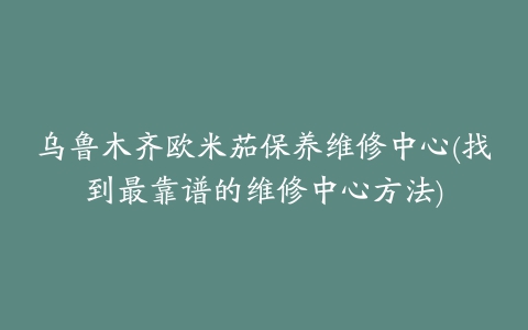 乌鲁木齐欧米茄保养维修中心(找到最靠谱的维修中心方法)