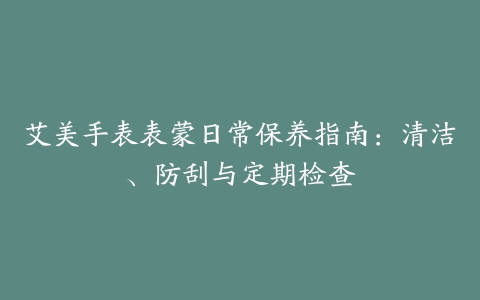 艾美手表表蒙日常保养指南：清洁、防刮与定期检查